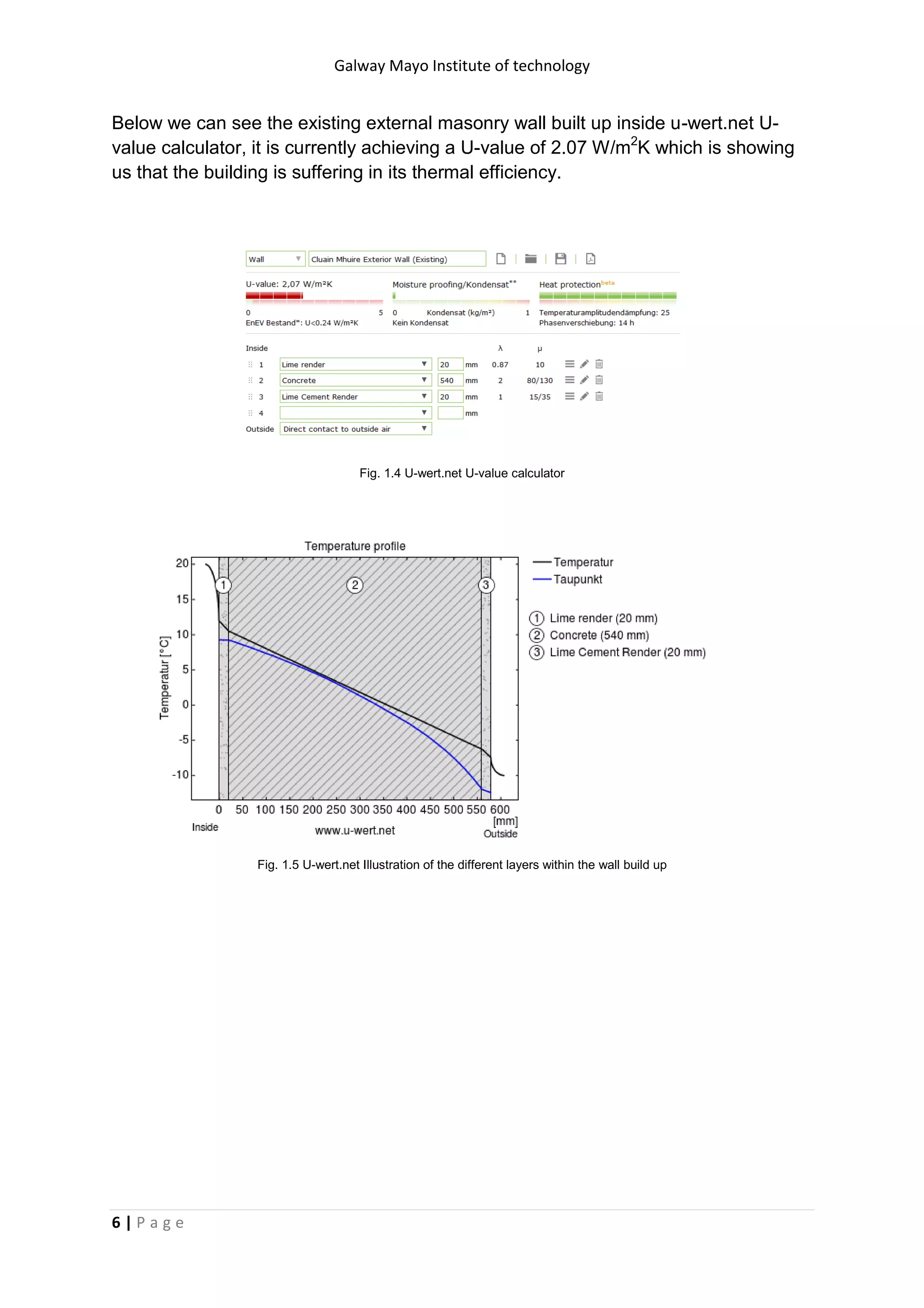 Galway Mayo Institute of technology
6 | P a g e
Below we can see the existing external masonry wall built up inside u-wert.net U-
value calculator, it is currently achieving a U-value of 2.07 W/m2
K which is showing
us that the building is suffering in its thermal efficiency.
Fig. 1.4 U-wert.net U-value calculator
Fig. 1.5 U-wert.net Illustration of the different layers within the wall build up
 