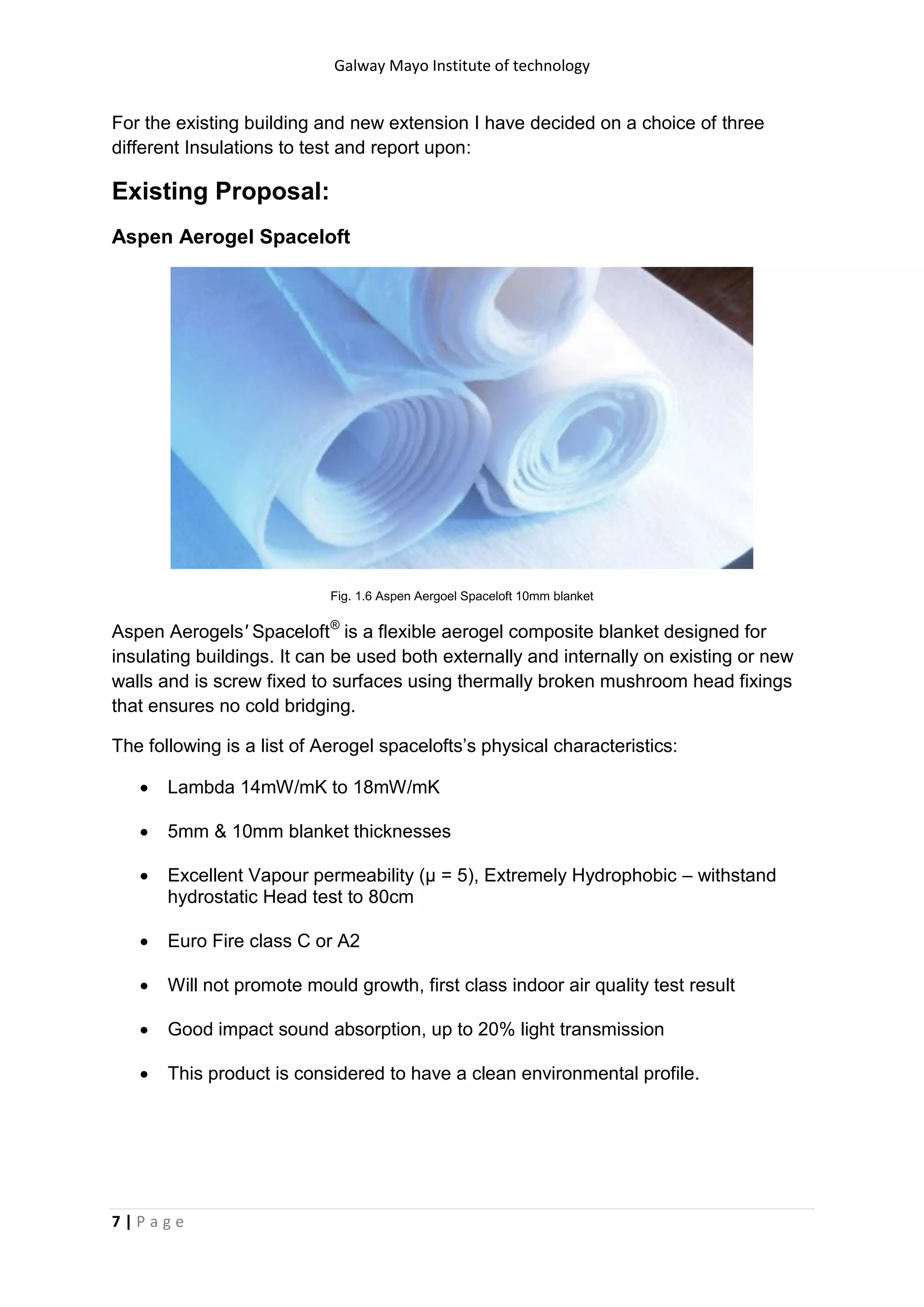Galway Mayo Institute of technology
7 | P a g e
For the existing building and new extension I have decided on a choice of three
different Insulations to test and report upon:
Existing Proposal:
Aspen Aerogel Spaceloft
Fig. 1.6 Aspen Aergoel Spaceloft 10mm blanket
Aspen Aerogels' Spaceloft®
is a flexible aerogel composite blanket designed for
insulating buildings. It can be used both externally and internally on existing or new
walls and is screw fixed to surfaces using thermally broken mushroom head fixings
that ensures no cold bridging.
The following is a list of Aerogel spacelofts’s physical characteristics:
 Lambda 14mW/mK to 18mW/mK
 5mm & 10mm blanket thicknesses
 Excellent Vapour permeability (μ = 5), Extremely Hydrophobic – withstand
hydrostatic Head test to 80cm
 Euro Fire class C or A2
 Will not promote mould growth, first class indoor air quality test result
 Good impact sound absorption, up to 20% light transmission
 This product is considered to have a clean environmental profile.
 
