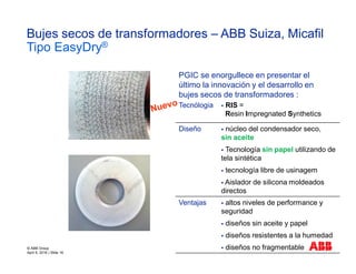 Tecnólogia § RIS =
Resin Impregnated Synthetics
Diseño § núcleo del condensador seco,
sin aceite
§ Tecnología sin papel utilizando de
tela sintética
§ tecnología libre de usinagem
§ Aislador de silicona moldeados
directos
Ventajas § altos niveles de performance y
seguridad
§ diseños sin aceite y papel
§ diseños resistentes a la humedad
§ diseños no fragmentable
Bujes secos de transformadores – ABB Suiza, Micafil
Tipo EasyDry®
PGIC se enorgullece en presentar el
último la innovación y el desarrollo en
bujes secos de transformadores :
© ABB Group
April 6, 2016 | Slide 16
 