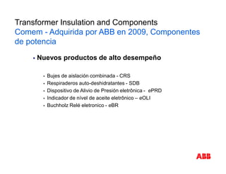 § Nuevos productos de alto desempeño
§ Bujes de aislación combinada - CRS
§ Respiraderos auto-deshidratantes - SDB
§ Dispositivo de Alivio de Presión eletrônica - ePRD
§ Indicador de nível de aceite eletrônico – eOLI
§ Buchholz Relé eletronico - eBR
Novos Produtos
Transformer Insulation and Components
Comem - Adquirida por ABB en 2009, Componentes
de potencia
 