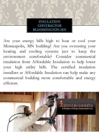 INSULATION
CONTRACTOR
BLOOMINGTON MN
Are your energy bills high to heat or cool your
Minneapolis, MN building? Are you overusing your
heating and cooling systems just to keep the
environment comfortable? Consider commercial
insulation from Affordable Insulation to help lower
your high utility bills. The certified insulation
installers at Affordable Insulation can help make any
commercial building more comfortable and energy
efficient.
 