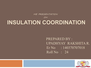ME PRESENTATION
ON
INSULATION COORDINATION
PREPARED BY :
UPADHYAY RAKSHITA R.
Er No : 140370707018
Roll No : 24
 
