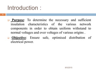 Introduction :
 Purpose: To determine the necessary and sufficient
insulation characteristics of the various network
components in order to obtain uniform withstand to
normal voltages and over voltages of various origins .
 Objective: Ensure safe, optimised distribution of
electrical power.
8/5/2015
3
 