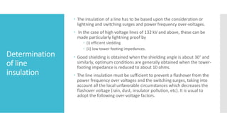 Determination
of line
insulation
 The insulation of a line has to be based upon the consideration or
lightning and switching surges and power frequency over-voltages.
 In the case of high voltage lines of 132 kV and above, these can be
made particularly lightning proof by
 (i) efficient sledding
 (ii) low tower footing impedances.
 Good shielding is obtained when the shielding angle is about 30° and
similarly, optimum conditions are generally obtained when the tower-
footing impedance is reduced to about 10 ohms.
 The line insulation must be sufficient to prevent a flashover from the
power frequency over voltages and the switching surges, taking into
account all the local unfavorable circumstances which decreases the
flashover voltage (rain, dust, insulator pollution, etc). It is usual to
adopt the following over-voltage factors.
 