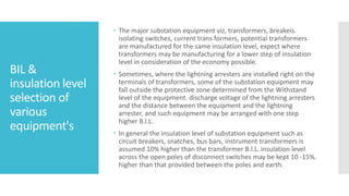 BIL &
insulation level
selection of
various
equipment's
 The major substation equipment viz, transformers, breakeis.
isolating switches, current trans formers, potential transformers
are manufactured for the same insulation level, expect where
transformers may be manufacturing for a lower step of insulation
level in consideration of the economy possible.
 Sometimes, where the lightning arresters are installed right on the
terminals of transformers, some of the substation equipment may
fall outside the protective zone determined from the Withstand
level of the equipment. discharge voltage of the lightning arresters
and the distance between the equipment and the lightning
arrester, and such equipment may be arranged with one step
higher B.l.L.
 In general the insulation level of substation equipment such as
circuit breakers, snatches, bus bars, instrument transformers is
assumed 10% higher than the transformer B.l.L. insulation level
across the open poles of disconnect switches may be kept 10 -15%.
higher than that provided between the poles and earth.
 