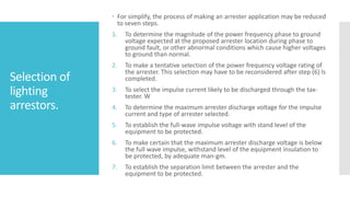 Selection of
lighting
arrestors.
 For simplify, the process of making an arrester application may be reduced
to seven steps.
1. To determine the magnitude of the power frequency phase to ground
voltage expected at the proposed arrester location during phase to
ground fault, or other abnormal conditions which cause higher voltages
to ground than normal.
2. To make a tentative selection of the power frequency voltage rating of
the arrester. This selection may have to be reconsidered after step (6) ls
completed.
3. To select the impulse current likely to be discharged through the tax-
tester. W
4. To determine the maximum arrester discharge voltage for the impulse
current and type of arrester selected.
5. To establish the full-wave impulse voltage with stand level of the
equipment to be protected.
6. To make certain that the maximum arrester discharge voltage is below
the full wave impulse, withstand level of the equipment insulation to
be protected, by adequate man-gm.
7. To establish the separation limit between the arrester and the
equipment to be protected.
 