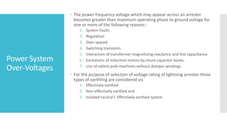 Power System
Over-Voltages
 The power frequency voltage which may appear across an arrester
becomes greater than maximum operating phase to ground voltage for
one or more of the following reasons :
1. System Faults
2. Regulation
3. Over spaced
4. Switching transients
5. Interaction of transformer magnetizing reactance and line capacitance.
6. Excitations of induction motors by shunt capacitor banks.
7. Use of salient pole machines without damper windings.
 For the purpose of selection of voltage rating of lightning arrester three
types of earthling are considered viz.
1. Effectively earthed
2. Non-effectively earthed and
3. Isolated neutral l. Effectively earthed system
 