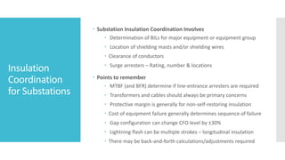 Insulation
Coordination
for Substations
 Substation Insulation Coordination Involves
 Determination of BILs for major equipment or equipment group
 Location of shielding masts and/or shielding wires
 Clearance of conductors
 Surge arresters – Rating, number & locations
 Points to remember
 MTBF (and BFR) determine if line-entrance arresters are required
 Transformers and cables should always be primary concerns
 Protective margin is generally for non-self-restoring insulation
 Cost of equipment failure generally determines sequence of failure
 Gap configuration can change CFO level by ±30%
 Lightning flash can be multiple strokes – longitudinal insulation
 There may be back-and-forth calculations/adjustments required
 