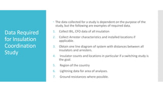 Data Required
for Insulation
Coordination
Study
 The data collected for a study is dependent on the purpose of the
study, but the following are examples of required data.
1. Collect BIL, CFO data of all insulation
2. Collect Arrester characteristics and installed locations if
applicable.
3. Obtain one line diagram of system with distances between all
insulators and arresters.
4. Insulator counts and locations in particular if a switching study is
the goal.
5. Region of the country
6. Lightning data for area of analyses.
7. Ground resistances where possible.
 