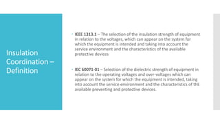 Insulation
Coordination –
Definition
 IEEE 1313.1 – The selection of the insulation strength of equipment
in relation to the voltages, which can appear on the system for
which the equipment is intended and taking into account the
service environment and the characteristics of the available
protective devices
 IEC 60071-01 – Selection of the dielectric strength of equipment in
relation to the operating voltages and over-voltages which can
appear on the system for which the equipment is intended, taking
into account the service environment and the characteristics of thE
available preventing and protective devices.
 