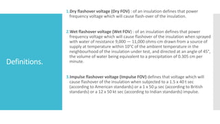 Definitions.
1.Dry flashover voltage (Dry FOV) : of an insulation defines that power
frequency voltage which will cause flash-over of the insulation.
2.Wet flashover voltage (Wet FOV) : of an insulation defines that power
frequency voltage which will cause flashover of the insulation when sprayed
with water of resistance 9,000 — 11,000 ohms-cm drawn from a source of
supply at temperature within 10°C of the ambient temperature in the
neighbourhood of the insulation under test, and directed at an angle of 45°,
the volume of water being equivalent to a precipitation of 0.305 cm per
minute.
3.Impulse flashover voltage (Impulse FOV) defines that voltage which will
cause flashover of the insulation when subjected to a 1.5 x 40 t sec
(according to American standards) or a 1 x 50 µ sec (according to British
standards) or a 12 x 50 kt sec (according to Indian standards) impulse.
 