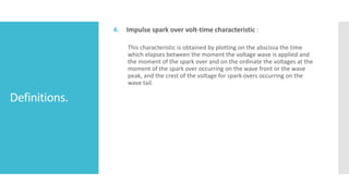 Definitions.
4. Impulse spark over volt-time characteristic :
This characteristic is obtained by plotting on the abscissa the time
which elapses between the moment the voltage wave is applied and
the moment of the spark over and on the ordinate the voltages at the
moment of the spark over occurring on the wave front or the wave
peak, and the crest of the voltage for spark overs occurring on the
wave tail.
 