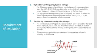 Requirement
of Insulation.
1. Highest Power Frequency System Voltage
• The AC power network has different nominal power frequency voltage
level like 400V, 3.3KV, 6.6k, etc. When the system is lightly loaded the
power frequency voltage at the receiving end of the line rises.
• The equipment of the power system is designed and tested to withstand
under highest power frequency system voltage (440 V, 3.6K, 7.2K,etc.)
without internal or external insulation failure.
2. Temporary Power Frequency Overvoltages
• The temporary overvoltage in the power system can be caused by the load
throw off, faults, resonance, etc. Their frequency is about 50 Hz and of
lesser peaks, the lesser rate of rising and longer duration (second or even
minutes).
• The protection against temporary power frequency overvoltage is
provided by IDMT relay.
 