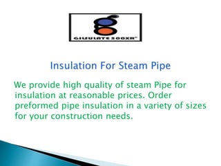 We provide high quality of steam Pipe for
insulation at reasonable prices. Order
preformed pipe insulation in a variety of sizes
for your construction needs.
 