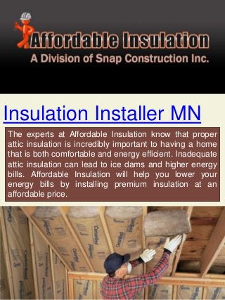 Insulation Installer MN
The experts at Affordable Insulation know that proper
attic insulation is incredibly important to having a home
that is both comfortable and energy efficient. Inadequate
attic insulation can lead to ice dams and higher energy
bills. Affordable Insulation will help you lower your
energy bills by installing premium insulation at an
affordable price.
 