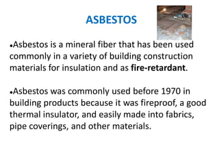 ASBESTOS
●Asbestos is a mineral fiber that has been used
commonly in a variety of building construction
materials for insulation and as fire-retardant.
●Asbestos was commonly used before 1970 in
building products because it was fireproof, a good
thermal insulator, and easily made into fabrics,
pipe coverings, and other materials.
 