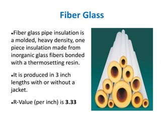 Fiber Glass
●Fiber glass pipe insulation is
a molded, heavy density, one
piece insulation made from
inorganic glass fibers bonded
with a thermosetting resin.
●It is produced in 3 inch
lengths with or without a
jacket.
●R-Value (per inch) is 3.33
 