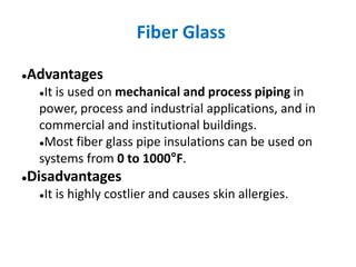 Fiber Glass
●Advantages
●It is used on mechanical and process piping in
power, process and industrial applications, and in
commercial and institutional buildings.
●Most fiber glass pipe insulations can be used on
systems from 0 to 1000°F.
●Disadvantages
●It is highly costlier and causes skin allergies.
 
