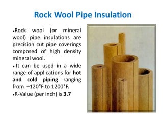 Rock Wool Pipe Insulation
●Rock wool (or mineral
wool) pipe insulations are
precision cut pipe coverings
composed of high density
mineral wool.
● It can be used in a wide
range of applications for hot
and cold piping ranging
from –120°F to 1200°F.
●R-Value (per inch) is 3.7
 