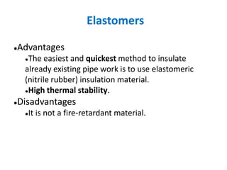 Elastomers
●Advantages
●The easiest and quickest method to insulate
already existing pipe work is to use elastomeric
(nitrile rubber) insulation material.
●High thermal stability.
●Disadvantages
●It is not a fire-retardant material.
 