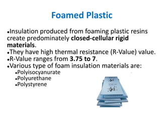 Foamed Plastic
●Insulation produced from foaming plastic resins
create predominately closed-cellular rigid
materials.
●They have high thermal resistance (R-Value) value.
●R-Value ranges from 3.75 to 7.
●Various type of foam insulation materials are:
●Polyisocyanurate
●Polyurethane
●Polystyrene
 