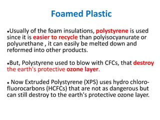Foamed Plastic
●Usually of the foam insulations, polystyrene is used
since it is easier to recycle than polyisocyanurate or
polyurethane , it can easily be melted down and
reformed into other products.
●But, Polystyrene used to blow with CFCs, that destroy
the earth's protective ozone layer.
● Now Extruded Polystyrene (XPS) uses hydro chloro-
fluorocarbons (HCFCs) that are not as dangerous but
can still destroy to the earth's protective ozone layer.
 