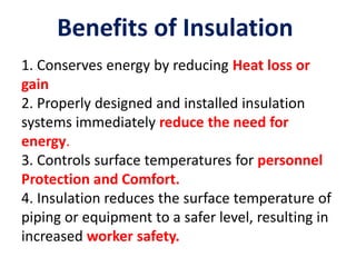Benefits of Insulation
1. Conserves energy by reducing Heat loss or
gain
2. Properly designed and installed insulation
systems immediately reduce the need for
energy.
3. Controls surface temperatures for personnel
Protection and Comfort.
4. Insulation reduces the surface temperature of
piping or equipment to a safer level, resulting in
increased worker safety.
 