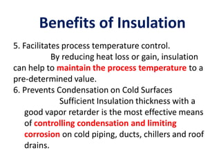 Benefits of Insulation
5. Facilitates process temperature control.
By reducing heat loss or gain, insulation
can help to maintain the process temperature to a
pre-determined value.
6. Prevents Condensation on Cold Surfaces
Sufficient Insulation thickness with a
good vapor retarder is the most effective means
of controlling condensation and limiting
corrosion on cold piping, ducts, chillers and roof
drains.
 