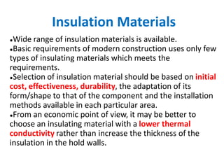 Insulation Materials
●Wide range of insulation materials is available.
●Basic requirements of modern construction uses only few
types of insulating materials which meets the
requirements.
●Selection of insulation material should be based on initial
cost, effectiveness, durability, the adaptation of its
form/shape to that of the component and the installation
methods available in each particular area.
●From an economic point of view, it may be better to
choose an insulating material with a lower thermal
conductivity rather than increase the thickness of the
insulation in the hold walls.
 