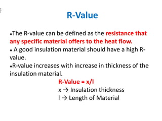 R-Value
●The R-value can be defined as the resistance that
any specific material offers to the heat flow.
● A good insulation material should have a high R-
value.
●R-value increases with increase in thickness of the
insulation material.
R-Value = x/l
x → Insulation thickness
l → Length of Material
 