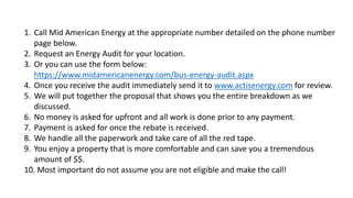 1. Call Mid American Energy at the appropriate number detailed on the phone number
page below.
2. Request an Energy Audit for your location.
3. Or you can use the form below:
https://www.midamericanenergy.com/bus-energy-audit.aspx
4. Once you receive the audit immediately send it to www.actisenergy.com for review.
5. We will put together the proposal that shows you the entire breakdown as we
discussed.
6. No money is asked for upfront and all work is done prior to any payment.
7. Payment is asked for once the rebate is received.
8. We handle all the paperwork and take care of all the red tape.
9. You enjoy a property that is more comfortable and can save you a tremendous
amount of $$.
10. Most important do not assume you are not eligible and make the call!
 