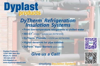 DyTherm Refrigeration
                                     TM




                   Insulation Systems
                   • From low-temperature refrigerants to chilled water
                            ®
                   • ISO-C1 (Class 1 polyiso per ASTM E84)
                            ™
                   • DyTherm Phenolic (<25/50 per ASTM E84)
                   ▪ Higher densities for pipe saddles
                           ™
                   • DyPerm Vapor Barriers (zero-perm)
Dyplast Products
12501 NW 38th Ave
Miami, FL 33054            Give us a Call!
 305-921-0130
info@dyplast.us
www.dyplastproducts.com
                                  simplifying Insulation Systems
 