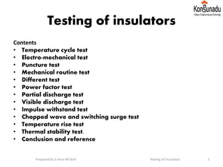 Testing of insulators
Contents
• Temperature cycle test
• Electro-mechanical test
• Puncture test
• Mechanical routine test
• Different test
• Power factor test
• Partial discharge test
• Visible discharge test
• Impulse withstand test
• Chopped wave and switching surge test
• Temperature rise test
• Thermal stability test.
• Conclusion and reference
1Prepared by S Arun M.Tech Testing of insulators
 