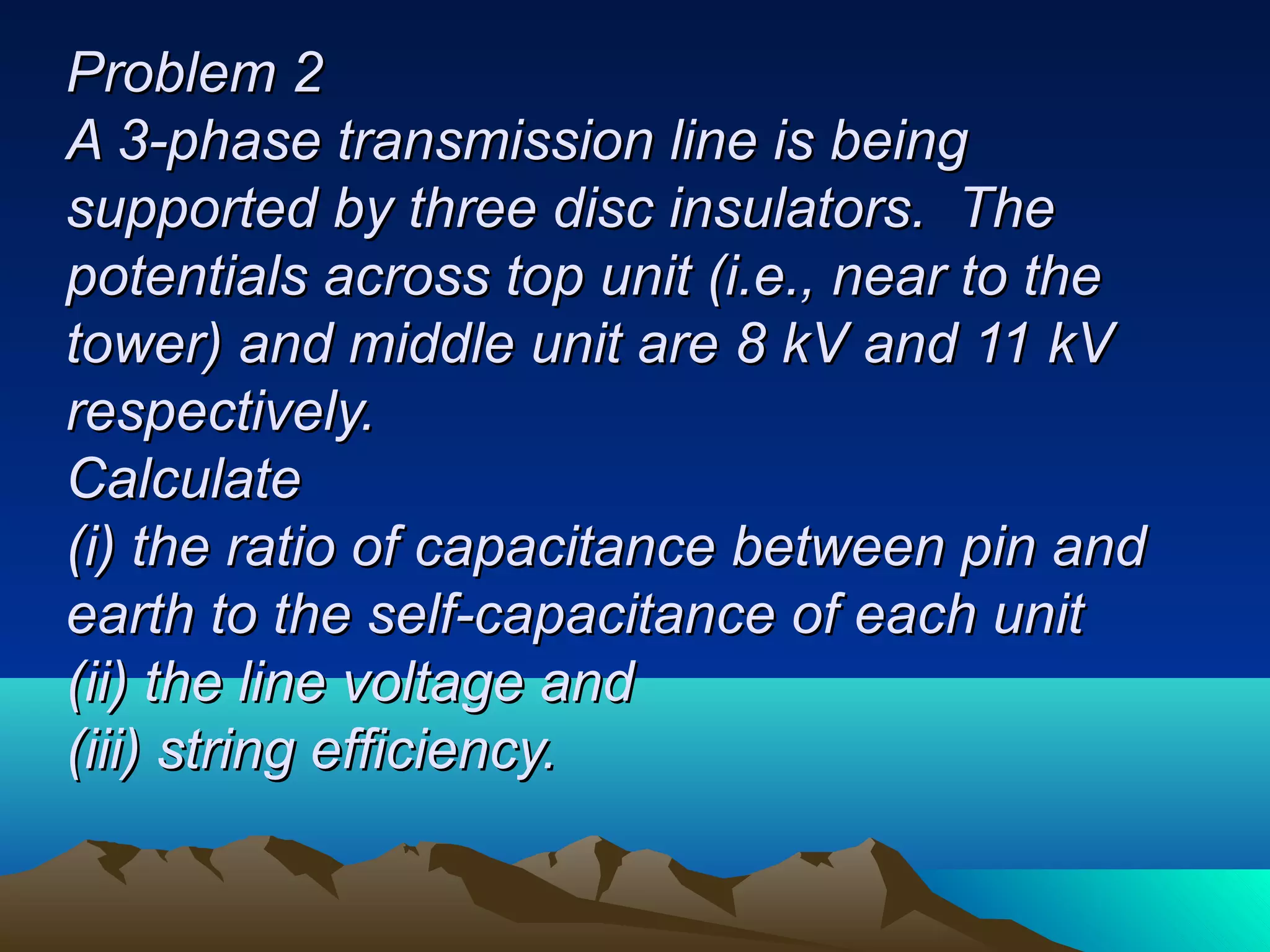 PPrroobblleemm 22 
AA 33--pphhaassee ttrraannssmmiissssiioonn lliinnee iiss bbeeiinngg 
ssuuppppoorrtteedd bbyy tthhrreeee ddiisscc iinnssuullaattoorrss.. TThhee 
ppootteennttiiaallss aaccrroossss ttoopp uunniitt ((ii..ee..,, nneeaarr ttoo tthhee 
ttoowweerr)) aanndd mmiiddddllee uunniitt aarree 88 kkVV aanndd 1111 kkVV 
rreessppeeccttiivveellyy.. 
CCaallccuullaattee 
((ii)) tthhee rraattiioo ooff ccaappaacciittaannccee bbeettwweeeenn ppiinn aanndd 
eeaarrtthh ttoo tthhee sseellff--ccaappaacciittaannccee ooff eeaacchh uunniitt 
((iiii)) tthhee lliinnee vvoollttaaggee aanndd 
((iiiiii)) ssttrriinngg eeffffiicciieennccyy.. 
 