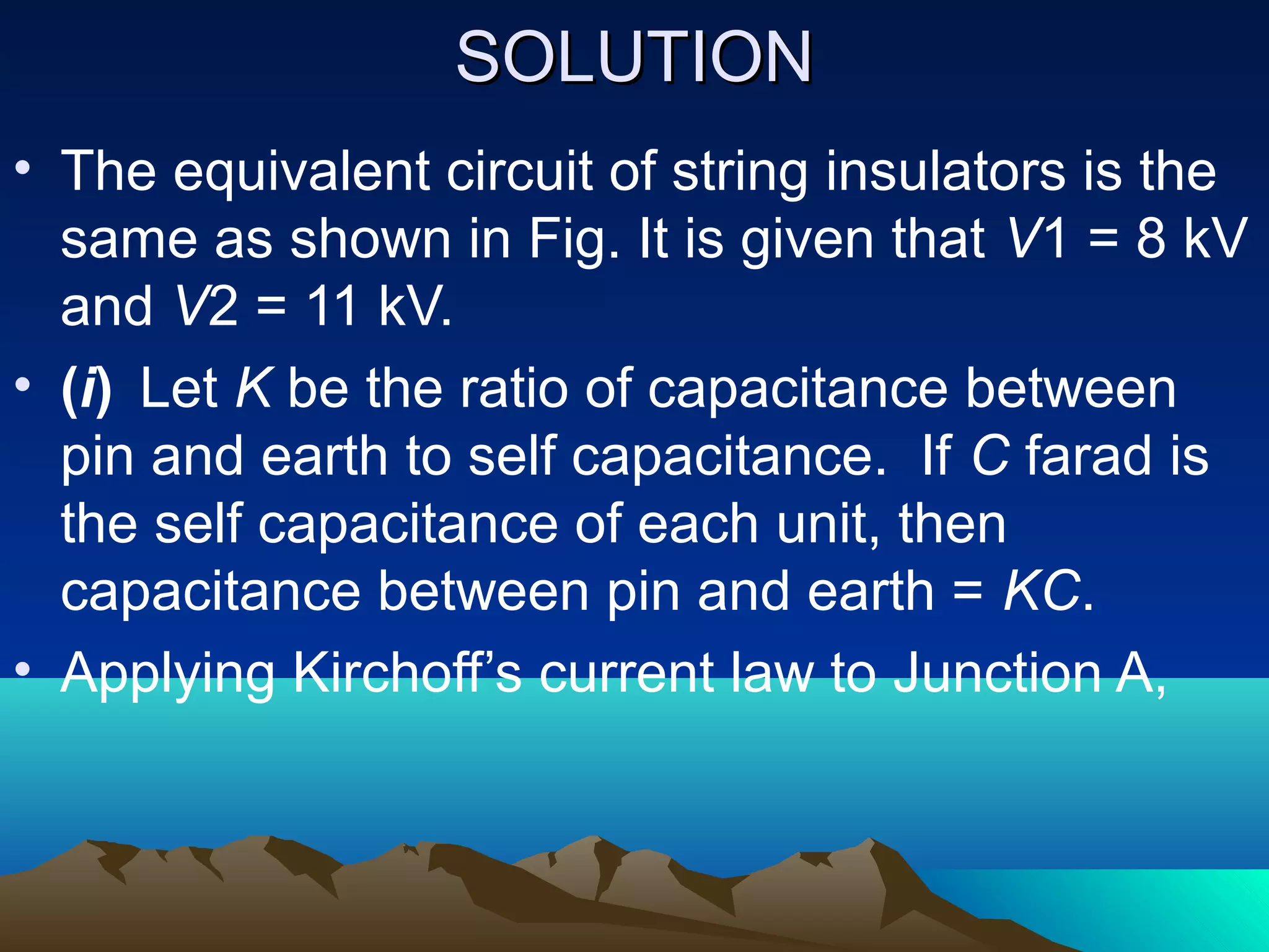 SSOOLLUUTTIIOONN 
• The equivalent circuit of string insulators is the 
same as shown in Fig. It is given that V1 = 8 kV 
and V2 = 11 kV. 
• (i) Let K be the ratio of capacitance between 
pin and earth to self capacitance. If C farad is 
the self capacitance of each unit, then 
capacitance between pin and earth = KC. 
• Applying Kirchoff’s current law to Junction A, 
 