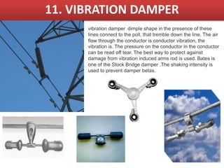 11. VIBRATION DAMPER
vibration damper dimple shape in the presence of these
lines connect to the poll, that tremble down the line. The air
flow through the conductor is conductor vibration, the
vibration is. The pressure on the conductor in the conductor
can be read off tear. The best way to protect against
damage from vibration induced arms rod is used. Bates is
one of the Stock Bridge damper .The shaking intensity is
used to prevent damper betas.
 
