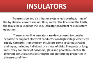 INSULATORS
Transmission and distribution system leak overhead line of
the by chance current can not flow, so that the line from the Earth,
the Insulator is used for the line. Insulator important role in system
operation.
Transmission line insulators are devices used to contain,
separate or support electrical conductors on high voltage electricity
supply networks. Transmission insulators come in various shapes
and types, including individual or strings of disks, line posts or long
rods. They are made of polymers, glass and porcelain--each with
different densities, tensile strengths and performing properties in
adverse conditions
 