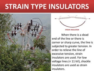 STRAIN TYPE INSULATORS
When there is a dead
end of the line or there is
corner or sharp curve, the line is
subjected to greater tension. In
order to relieve the line of
excessive tension, strain
insulators are used. For low
voltage lines (< 11 kV), shackle
insulators are used as strain
insulators.
 