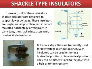 SHACKLE TYPE INSULATORS
However, unlike strain insulators,
shackle insulators are designed to
support lower voltages. These insulators
are single, round porcelain parts that are
mounted horizontally or vertically. In
early days, the shackle insulators were
used as strain insulators.
But now a days, they are frequently used
for low voltage distribution lines. Such
insulators can be used either in a
horizontal position or in a vertical position.
They can be directly fixed to the pole with
a bolt or to the cross arm
 