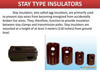 Stay insulators, also called egg insulators, are primarily used
to prevent stay wires from becoming energized from accidentally
broken live wires. They, therefore, function to provide insulation
between stay clamps and transmission poles. Stay insulators are
mounted at a height of at least 3 meters (118 inches) from ground
level.
STAY TYPE INSULATORS
 