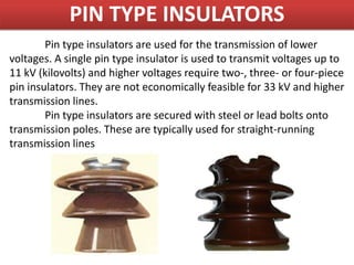 PIN TYPE INSULATORS
Pin type insulators are used for the transmission of lower
voltages. A single pin type insulator is used to transmit voltages up to
11 kV (kilovolts) and higher voltages require two-, three- or four-piece
pin insulators. They are not economically feasible for 33 kV and higher
transmission lines.
Pin type insulators are secured with steel or lead bolts onto
transmission poles. These are typically used for straight-running
transmission lines
 