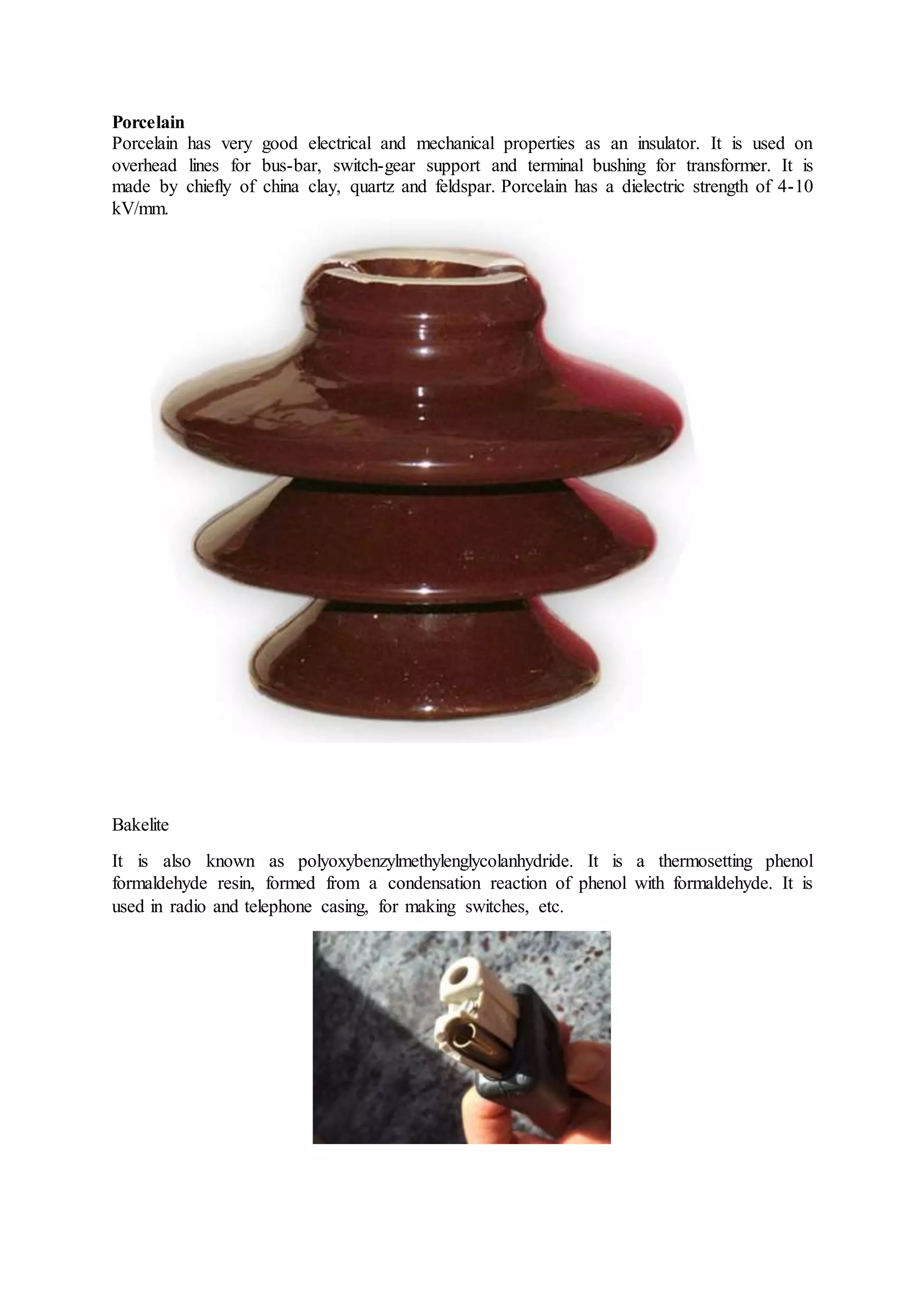 Porcelain
Porcelain has very good electrical and mechanical properties as an insulator. It is used on
overhead lines for bus-bar, switch-gear support and terminal bushing for transformer. It is
made by chiefly of china clay, quartz and feldspar. Porcelain has a dielectric strength of 4-10
kV/mm.
Bakelite
It is also known as polyoxybenzylmethylenglycolanhydride. It is a thermosetting phenol
formaldehyde resin, formed from a condensation reaction of phenol with formaldehyde. It is
used in radio and telephone casing, for making switches, etc.
 