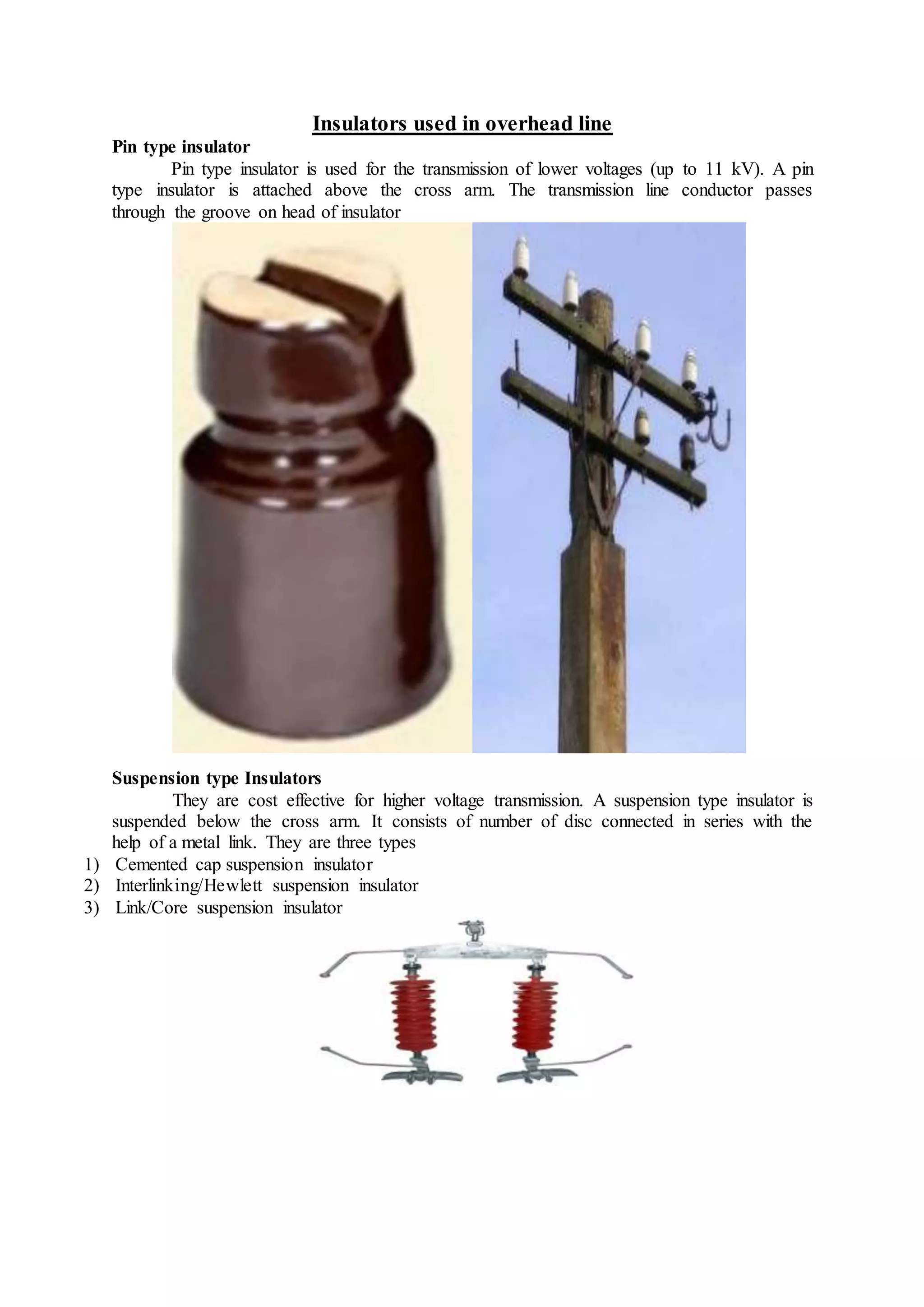 Insulators used in overhead line
Pin type insulator
Pin type insulator is used for the transmission of lower voltages (up to 11 kV). A pin
type insulator is attached above the cross arm. The transmission line conductor passes
through the groove on head of insulator
Suspension type Insulators
They are cost effective for higher voltage transmission. A suspension type insulator is
suspended below the cross arm. It consists of number of disc connected in series with the
help of a metal link. They are three types
1) Cemented cap suspension insulator
2) Interlinking/Hewlett suspension insulator
3) Link/Core suspension insulator
 