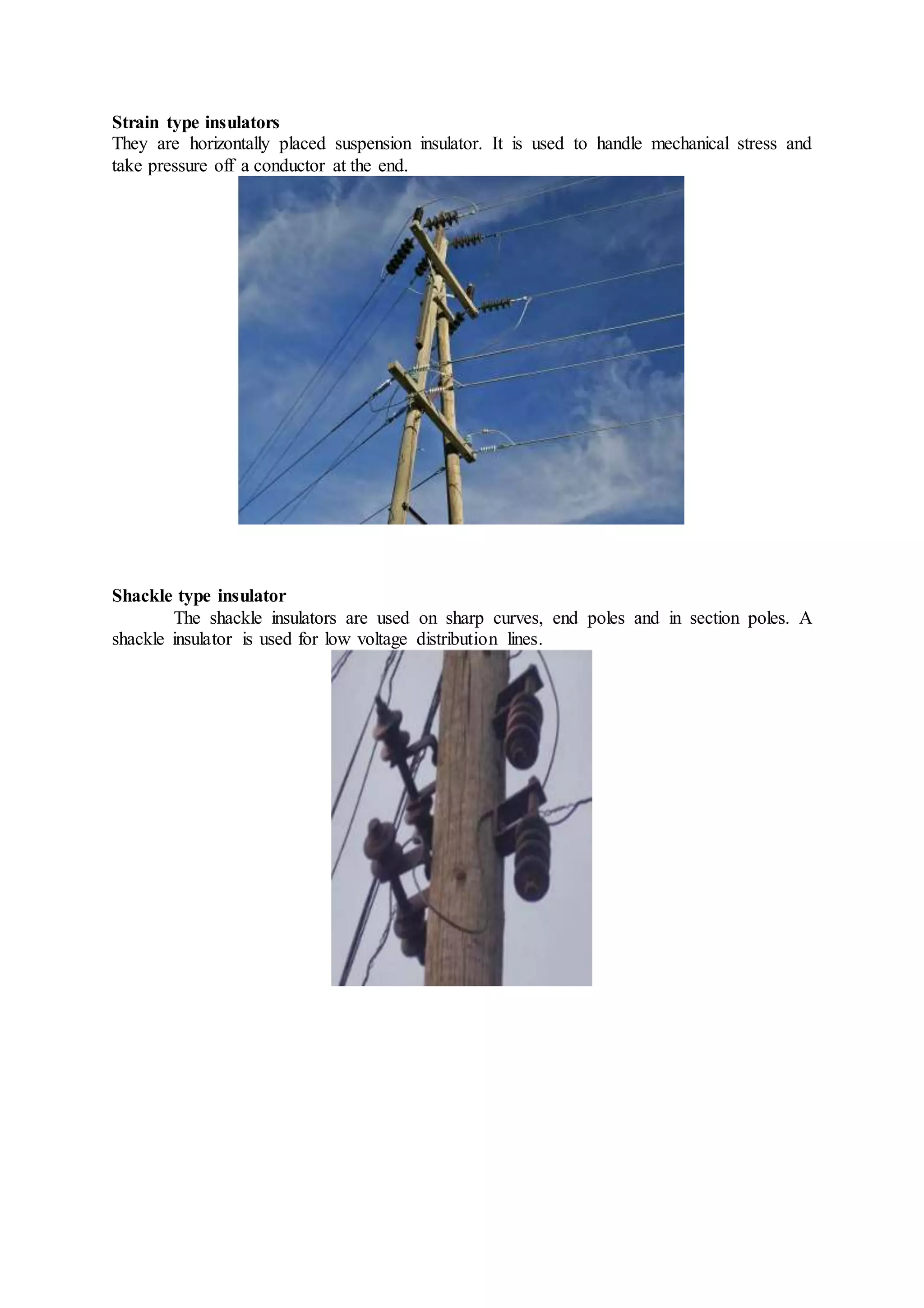 Strain type insulators
They are horizontally placed suspension insulator. It is used to handle mechanical stress and
take pressure off a conductor at the end.
Shackle type insulator
The shackle insulators are used on sharp curves, end poles and in section poles. A
shackle insulator is used for low voltage distribution lines.
 