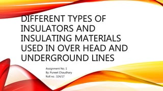 DIFFERENT TYPES OF
INSULATORS AND
INSULATING MATERIALS
USED IN OVER HEAD AND
UNDERGROUND LINES
Assignment No. 1
By: Puneet Chaudhary
Roll no. :324/17
 