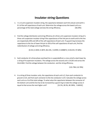 Insulator string Questions
1. I n a 6 unit suspension insulator string, the capacitance between each link and pin and earth is
   0.1 of the self capacitance of each unit. Determine the voltage across the lowest unit as a
   percentage of the total voltage and also the string efficiency.                   [58.29%]



2. Find the voltage distribution and string efficiency of a three unit suspension insulator string of a
   three unit suspension insulator string if the capacitances of the link pins to earth and to the line
   are respectively 20% and 10% of the self capacitance of each unit. If a guard ring increases the
   capacitance to the line of lower link pin to 35% of the self capacitance of each unit, find the
   redistribution of voltage and string efficiency.

                    [0.31V, 0.303V, 0.387V, 86.13%; 0.3299V, 0.328887V, 0.34123V, 97.68%]



3. Each conductor of a three phase overhead line is suspendedfrom a cross armof a steel tower by
   a string of 4 suspension insulators. The voltage across the second unit is 14.2kV and across the
   third 20kV. Find the voltage between the conductors and the string efficiency.

                                                                               [131.79kV, 62.78%]



4. In a string of three insulator units, the capacitance of each unit is C, from each conductor to
   ground is C/3, and from each connector to the line conductor is C/5. Calculate the voltage across
   each unit as a % of the total voltage. To what value the capacitance between the connector of
   the bottom unit and the line has to be increased by a guard ring to make the voltage across it
   equal to that across the next higher unit?                  [31.5%, 28.3%, 40.196%; 0.6833C]
 
