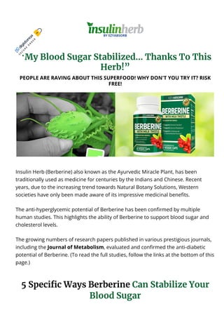 “My Blood Sugar Stabilized… Thanks To This
Herb!”
PEOPLE ARE RAVING ABOUT THIS SUPERFOOD! WHY DON'T YOU TRY IT? RISK
FREE!
Insulin Herb (Berberine) also known as the Ayurvedic Miracle Plant, has been
traditionally used as medicine for centuries by the Indians and Chinese. Recent
years, due to the increasing trend towards Natural Botany Solutions, Western
societies have only been made aware of its impressive medicinal bene몭ts.
The anti-hyperglycemic potential of Berberine has been con몭rmed by multiple
human studies. This highlights the ability of Berberine to support blood sugar and
cholesterol levels.
The growing numbers of research papers published in various prestigious journals,
including the Journal of Metabolism, evaluated and con몭rmed the anti-diabetic
potential of Berberine. (To read the full studies, follow the links at the bottom of this
page.)
5 Speci몭c Ways Berberine Can Stabilize Your
Blood Sugar
S
E
C
U
R
E
O
R
D
E
R
CLICK HERE TO GET ACCESS NOW! https://bit.ly/3LSNmy6
 