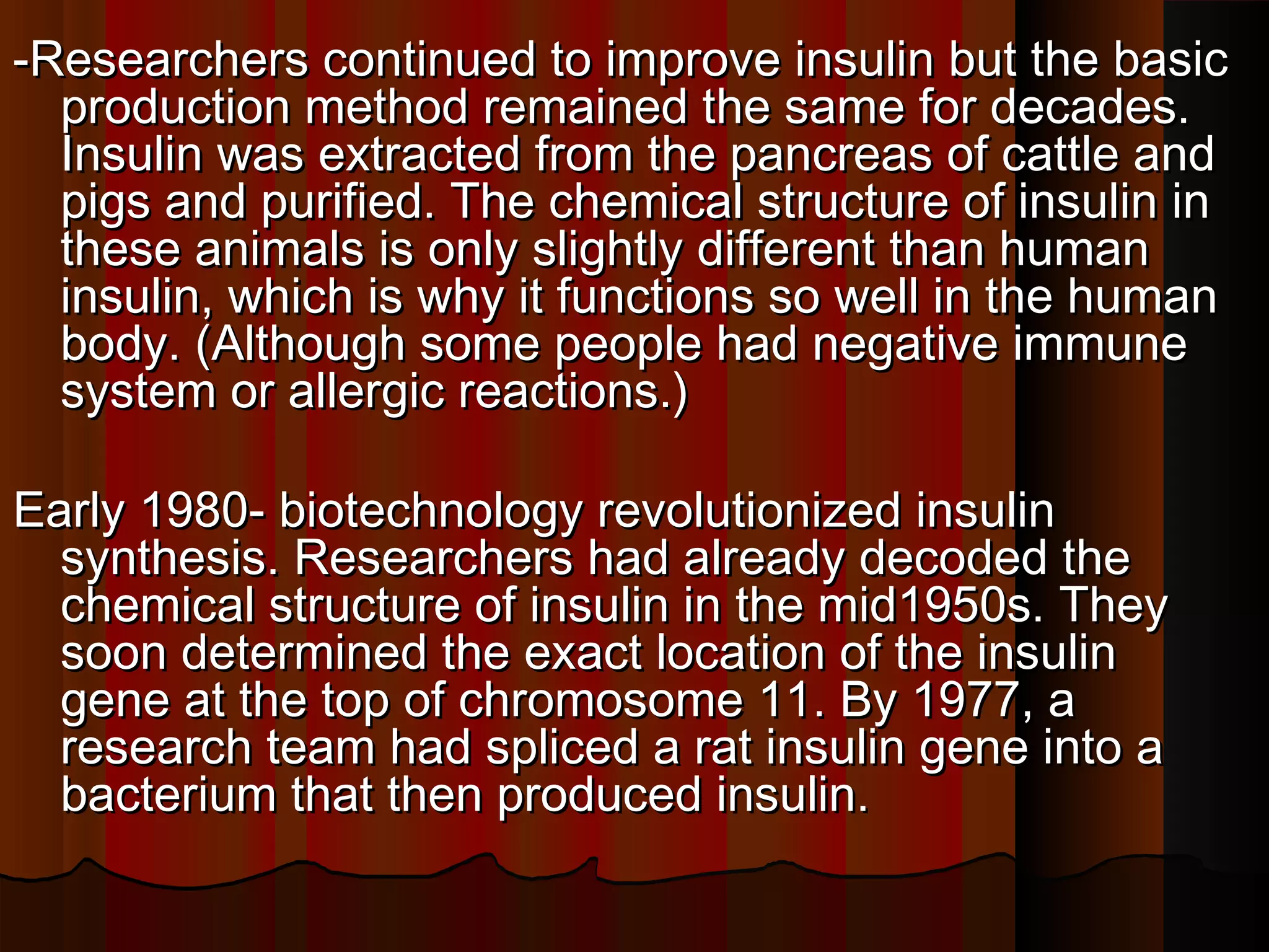 -Researchers continued to improve insulin but the basic
  production method remained the same for decades.
  Insulin was extracted from the pancreas of cattle and
  pigs and purified. The chemical structure of insulin in
  these animals is only slightly different than human
  insulin, which is why it functions so well in the human
  body. (Although some people had negative immune
  system or allergic reactions.)

Early 1980- biotechnology revolutionized insulin
  synthesis. Researchers had already decoded the
  chemical structure of insulin in the mid1950s. They
  soon determined the exact location of the insulin
  gene at the top of chromosome 11. By 1977, a
  research team had spliced a rat insulin gene into a
  bacterium that then produced insulin.
 