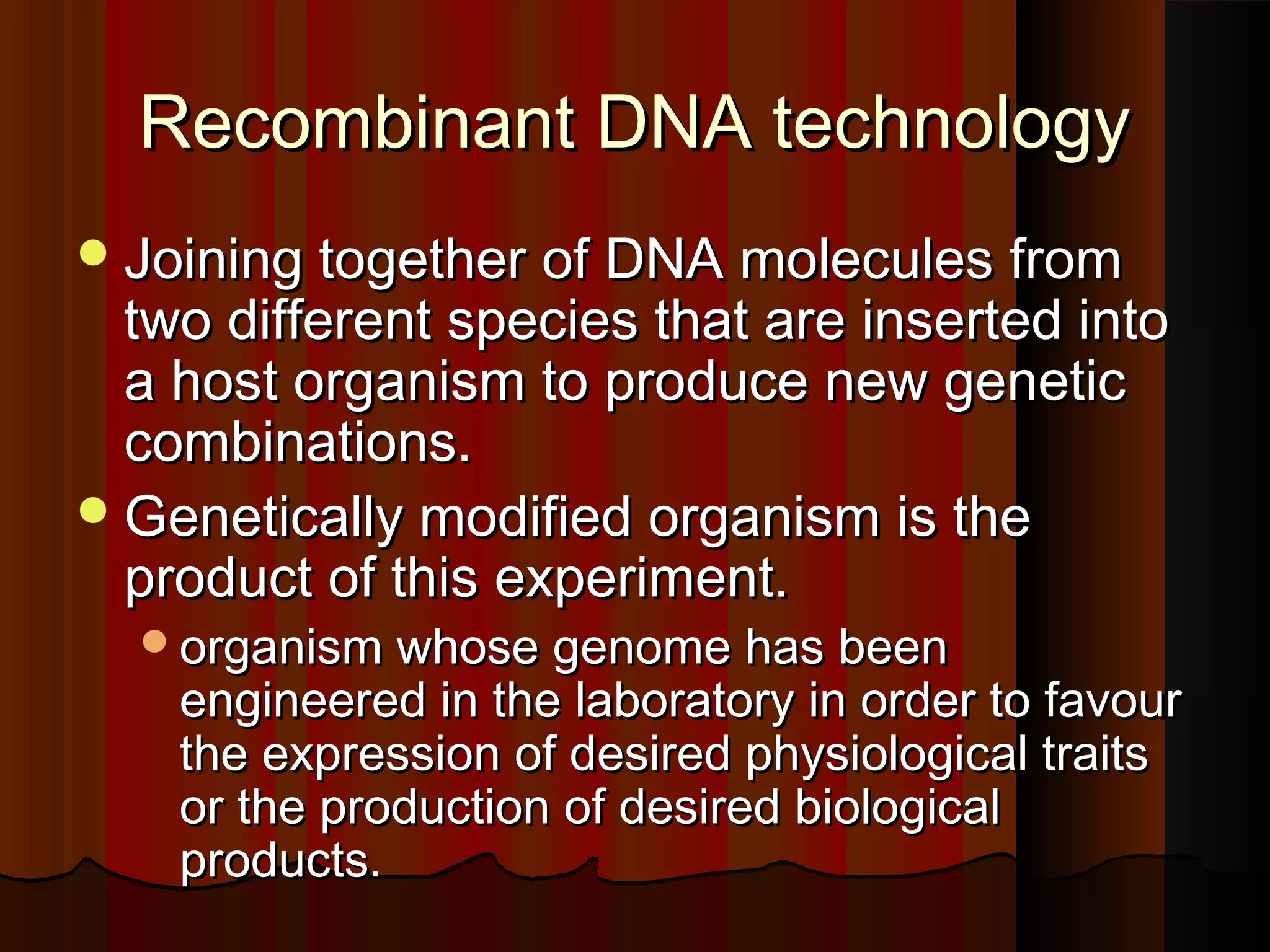 Recombinant DNA technology
 Joining together of DNA molecules from
  two different species that are inserted into
  a host organism to produce new genetic
  combinations.
 Genetically modified organism is the
  product of this experiment.
  organism whose genome has been
    engineered in the laboratory in order to favour
    the expression of desired physiological traits
    or the production of desired biological
    products.
 