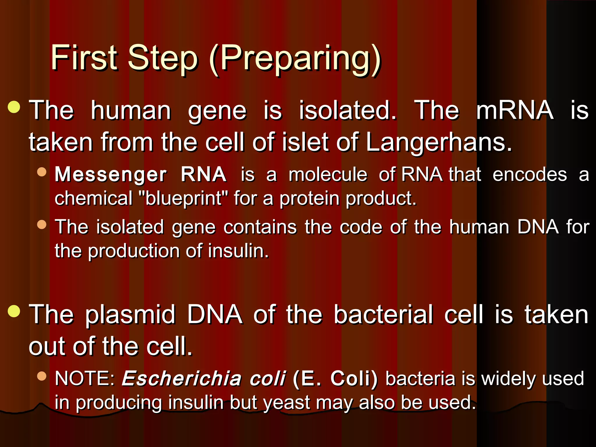 First Step (Preparing)
 The human gene is isolated. The mRNA is
 taken from the cell of islet of Langerhans.
   Messenger     RNA is a molecule of RNA that encodes a
    chemical "blueprint" for a protein product.
   The isolated gene contains the code of the human DNA for
    the production of insulin.


 The plasmid DNA of the bacterial cell is taken
 out of the cell.
   NOTE: Escherichia     coli (E. Coli) bacteria is widely used
   in producing insulin but yeast may also be used.
 